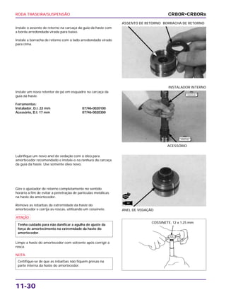 RODA TRASEIRA/SUSPENSÃO
11-30
Instale o assento de retorno na carcaça da guia da haste com
a borda arredondada virada para baixo.
Instale a borracha de retorno com o lado arredondado virado
para cima.
ASSENTO DE RETORNO BORRACHA DE RETORNO
Lubrifique um novo anel de vedação com o óleo para
amortecedor recomendado e instale-o na ranhura da carcaça
da guia da haste. Use somente óleo novo.
Gire o ajustador de retorno completamente no sentido
horário a fim de evitar a penetração de partículas metálicas
na haste do amortecedor.
Remova as rebarbas da extremidade da haste do
amortecedor e corrija as roscas, utilizando um cossinete.
a
Limpe a haste do amortecedor com solvente após corrigir a
rosca.
NOTA
Certifique-se de que as rebarbas não fiquem presas na
parte interna da haste do amortecedor.
Tenha cuidado para não danificar a agulha de ajuste da
força de amortecimento na extremidade da haste do
amortecedor.
ANEL DE VEDAÇÃO
Instale um novo retentor de pó em esquadro na carcaça da
guia da haste.
Ferramentas:
Instalador, D.I. 22 mm 07746-0020100
Acessório, D.I. 17 mm 07746-0020300
ACESSÓRIO
INSTALADOR INTERNO
CR80R•CR80RB
F E R R A M E N TA
E S P E C I A L
F E R R A M E N TA
E S P E C I A L
COSSINETE, 12 x 1,25 mm
NOVO
ATF
 