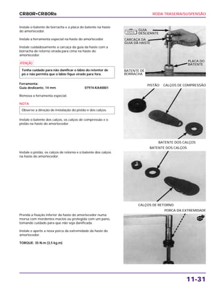 RODA TRASEIRA/SUSPENSÃO
11-31
Instale o batente de borracha e a placa do batente na haste
do amortecedor.
Instale a ferramenta especial na haste do amortecedor.
Instale cuidadosamente a carcaça da guia da haste com a
borracha de retorno virada para cima na haste do
amortecedor.
a
Ferramenta:
Guia deslizante, 14 mm 07974-KA40001
Remova a ferramenta especial.
NOTA
Instale o batente dos calços, os calços de compressão e o
pistão na haste do amortecedor.
Observe a direção de instalação do pistão e dos calços.
Tenha cuidado para não danificar o lábio do retentor de
pó e não permita que o lábio fique virado para fora.
Instale o pistão, os calços de retorno e o batente dos calços
na haste do amortecedor.
CALÇOS DE RETORNO
BATENTE DOS CALÇOS
Prenda a fixação inferior da haste do amortecedor numa
morsa com mordentes macios ou protegida com um pano,
tomando cuidado para que não seja danificada.
Instale e aperte a nova porca da extremidade da haste do
amortecedor.
TORQUE: 35 N.m (3,5 kg.m)
PORCA DA EXTREMIDADE
BATENTE DOS CALÇOS
PISTÃO CALÇOS DE COMPRESSÃO
CR80R•CR80RB
GUIA
DESLIZANTE
CARCAÇA DA
GUIA DA HASTE
BATENTE DE
BORRACHA
PLACA DO
BATENTE
NOVA
F E R R A M E N TA
E S P E C I A L
 