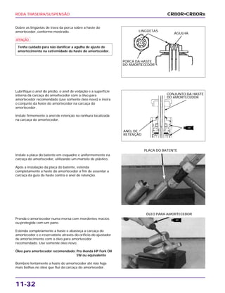RODA TRASEIRA/SUSPENSÃO
11-32
Dobre as lingüetas de trava da porca sobre a haste do
amortecedor, conforme mostrado.
a
Tenha cuidado para não danificar a agulha de ajuste de
amortecimento na extremidade da haste do amortecedor.
Instale a placa do batente em esquadro e uniformemente na
carcaça do amortecedor, utilizando um martelo de plástico.
Após a instalação da placa do batente, estenda
completamente a haste do amortecedor a fim de assentar a
carcaça da guia da haste contra o anel de retenção.
PLACA DO BATENTE
Prenda o amortecedor numa morsa com mordentes macios
ou protegida com um pano.
Estenda completamente a haste e abasteça a carcaça do
amortecedor e o reservatório através do orifício do ajustador
de amortecimento com o óleo para amortecedor
recomendado. Use somente óleo novo.
Óleo para amortecedor recomendado: Pro Honda HP Fork Oil
5W ou equivalente
Bombeie lentamente a haste do amortecedor até não haja
mais bolhas no óleo que flui da carcaça do amortecedor.
ÓLEO PARA AMORTECEDOR
Lubrifique o anel do pistão, o anel de vedação e a superfície
interna da carcaça do amortecedor com o óleo para
amortecedor recomendado (use somente óleo novo) e insira
o conjunto da haste do amortecedor na carcaça do
amortecedor.
Instale firmemente o anel de retenção na ranhura localizada
na carcaça do amortecedor.
CR80R•CR80RB
LINGÜETAS
PORCA DA HASTE
DO AMORTECEDOR
AGULHA
CONJUNTO DA HASTE
DO AMORTECEDOR
ANEL DE
RETENÇÃO
ATF
ATF
 