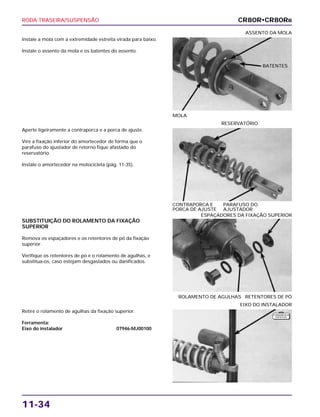 RODA TRASEIRA/SUSPENSÃO
11-34
Instale a mola com a extremidade estreita virada para baixo.
Instale o assento da mola e os batentes do assento.
MOLA
ASSENTO DA MOLA
SUBSTITUIÇÃO DO ROLAMENTO DA FIXAÇÃO
SUPERIOR
Remova os espaçadores e os retentores de pó da fixação
superior.
Verifique os retentores de pó e o rolamento de agulhas, e
substitua-os, caso estejam desgastados ou danificados.
ROLAMENTO DE AGULHAS RETENTORES DE PÓ
ESPAÇADORES DA FIXAÇÃO SUPERIOR
Retire o rolamento de agulhas da fixação superior.
Ferramenta:
Eixo do instalador 07946-MJ00100
EIXO DO INSTALADOR
Aperte ligeiramente a contraporca e a porca de ajuste.
Vire a fixação inferior do amortecedor de forma que o
parafuso do ajustador de retorno fique afastado do
reservatório.
Instale o amortecedor na motocicleta (pág. 11-35).
CONTRAPORCA E PARAFUSO DO
PORCA DE AJUSTE AJUSTADOR
RESERVATÓRIO
CR80R•CR80RB
BATENTES
F E R R A M E N TA
E S P E C I A L
 