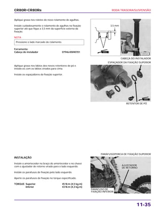 RODA TRASEIRA/SUSPENSÃO
11-35
Aplique graxa nos roletes do novo rolamento de agulhas.
Instale cuidadosamente o rolamento de agulhas na fixação
superior até que fique a 3,5 mm da superfície externa da
fixação.
NOTA
Ferramenta:
Cabeça do instalador 07946-KM40701
Pressione o lado marcado do rolamento.
CABEÇA DO INSTALADOR
INSTALAÇÃO
Instale o amortecedor no braço do amortecedor e no chassi
com o ajustador de retorno virado para o lado esquerdo.
Instale os parafusos de fixação pelo lado esquerdo.
Aperte os parafusos de fixação no torque especificado.
TORQUE: Superior 45 N.m (4,5 kg.m)
Inferior 43 N.m (4,3 kg.m)
PARAFUSO/PORCA DE FIXAÇÃO SUPERIOR
Aplique graxa nos lábios dos novos retentores de pó e
instale-os com os lábios virados para cima.
Instale os espaçadores da fixação superior.
RETENTOR DE PÓ
ESPAÇADOR DA FIXAÇÃO SUPERIOR
CR80R•CR80RB
3,5 mm
GRAXA
GRAXA
NOVO
F E R R A M E N TA
E S P E C I A L
AJUSTADOR
DE RETORNO
PARAFUSO DE
FIXAÇÃO INFERIOR
 