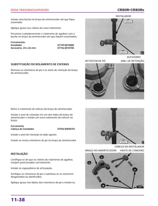 RODA TRASEIRA/SUSPENSÃO
11-38
Instale uma bucha no braço do amortecedor até que fique
assentada.
Aplique graxa nos roletes do novo rolamento.
Pressione cuidadosamente o rolamento de agulhas com a
bucha no braço do amortecedor até que fiquem assentados.
Ferramentas:
Instalador 07749-0010000
Acessório, 24 x 26 mm 07746-0010700
ACESSÓRIO
INSTALADOR
Retire o rolamento de esferas do braço do amortecedor.
Instale o anel de retenção em um dos lados do braço do
amortecedor e instale um novo rolamento de esferas no
braço.
Ferramenta:
Cabeça do instalador 07946-KM40701
Instale o anel de retenção no lado oposto.
Instale os novos retentores de pó no braço do amortecedor.
CABEÇA DO INSTALADOR
INSTALAÇÃO
Certifique-se de que os roletes do rolamento de agulhas
estejam posicionados corretamente.
Instale os espaçadores de articulação.
Verifique os retentores de pó e substitua-os se estiverem
desgastados ou danificados.
Aplique graxa nos lábios dos retentores de pó e instale-os.
BRAÇO DO AMORTECEDOR HASTE DE CONEXÃO
SUBSTITUIÇÃO DO ROLAMENTO DE ESFERAS
Remova os retentores de pó e os anéis de retenção do braço
do amortecedor.
RETENTOR DE PÓ ANEL DE RETENÇÃO
CR80R•CR80RB
F E R R A M E N TA
E S P E C I A L
F E R R A M E N TA
E S P E C I A L
F E R R A M E N TA
E S P E C I A L
GRAXA
 