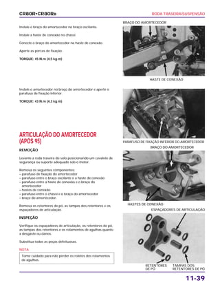 RODA TRASEIRA/SUSPENSÃO
11-39
Instale o braço do amortecedor no braço oscilante.
Instale a haste de conexão no chassi.
Conecte o braço do amortecedor na haste de conexão.
Aperte as porcas de fixação.
TORQUE: 45 N.m (4,5 kg.m)
HASTE DE CONEXÃO
BRAÇO DO AMORTECEDOR
HASTES DE CONEXÃO
BRAÇO DO AMORTECEDOR
RETENTORES TAMPAS DOS
DE PÓ RETENTORES DE PÓ
ESPAÇADORES DE ARTICULAÇÃO
Instale o amortecedor no braço do amortecedor e aperte o
parafuso de fixação inferior.
TORQUE: 43 N.m (4,3 kg.m)
ARTICULAÇÃO DO AMORTECEDOR
(APÓS 95)
REMOÇÃO
Levante a roda traseira do solo posicionando um cavalete de
segurança ou suporte adequado sob o motor.
Remova os seguintes componentes:
– parafuso de fixação do amortecedor
– parafuso entre o braço oscilante e a haste de conexão
– parafuso entre a haste de conexão e o braço do
amortecedor
– hastes de conexão
– parafuso entre o chassi e o braço do amortecedor
– braço do amortecedor.
Remova os retentores de pó, as tampas dos retentores e os
espaçadores de articulação.
INSPEÇÃO
Verifique os espaçadores de articulação, os retentores de pó,
as tampas dos retentores e os rolamentos de agulhas quanto
a desgaste ou danos.
Substitua todas as peças defeituosas.
NOTA
Tome cuidado para não perder os roletes dos rolamentos
de agulhas.
PARAFUSO DE FIXAÇÃO INFERIOR DO AMORTECEDOR
CR80R•CR80RB
 