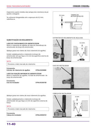 RODA TRASEIRA/SUSPENSÃO
11-40
Inspecione a parte metálica das tampas dos retentores de pó
quanto a desgaste.
Se estiverem desgastadas até a espessura de 0,2 mm,
substitua-as.
EIXO DO INSTALADOR
Aplique graxa nos roletes do novo rolamento de agulhas.
Instale cuidadosamente o rolamento no braço do
amortecedor até que fique a 6 mm da superfície externa do
braço.
NOTA
Ferramenta:
Cabeça do instalador 07946-KM40701
Pressione o lado marcado do rolamento.
CABEÇA DO INSTALADOR
SUBSTITUIÇÃO DO ROLAMENTO
LADO DO CHASSI/BRAÇO DO AMORTECEDOR
Retire o rolamento de agulhas do lado do chassi/braço do
amortecedor do braço do amortecedor.
Aplique graxa nos roletes do novo rolamento de agulhas.
Instale cuidadosamente o rolamento no braço do
amortecedor até que fique a 4,5 mm da superfície externa do
braço do amortecedor.
NOTA
Ferramenta:
Extrator do rolamento de agulhas 07946-KA50000
LADO DA FIXAÇÃO INFERIOR DO AMORTECEDOR
Retire o rolamento de agulhas, no lado do amortecedor, do
braço do amortecedor.
Ferramenta:
Eixo do instalador 07946-MJ00100
Pressione o lado marcado do rolamento.
EXTRATOR DO ROLAMENTO DE AGULHAS
CR80R•CR80RB
TAMPA DO
RETENTOR DE PÓ
0,2 mm
4,5 mm
6 mm
F E R R A M E N TA
E S P E C I A L
F E R R A M E N TA
E S P E C I A L
GRAXA
GRAXA
 