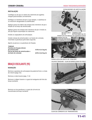 RODA TRASEIRA/SUSPENSÃO
11-41
INSTALAÇÃO
Certifique-se de que os roletes do rolamento de agulhas
estejam posicionados corretamente.
Verifique os retentores de pó e suas tampas, e substitua-os
se estiverem desgastados ou danificados.
Aplique graxa nos lábios das tampas dos retentores de pó e
instale-as no braço do amortecedor.
Aplique graxa nas tampas dos retentores de pó e instale-as
até que fiquem assentadas no rolamento.
Instale os espaçadores de articulação.
Instale o braço do amortecedor e as hastes de conexão,
inserindo os parafusos pelo lado esquerdo.
Aperte as porcas e os parafusos de fixação.
TORQUE:
Parafuso de fixação inferior
do amortecedor 43 N.m (4,3 kg.m)
Porcas do braço do amortecedor e
da haste de conexão 60 N.m (6,0 kg.m)
RETENTORES TAMPAS DOS
DE PÓ RETENTORES DE PÓ
ESPAÇADORES DE ARTICULAÇÃO
BRAÇO OSCILANTE (95)
REMOÇÃO
Remova o parafuso de articulação do pedal de freio e a mola
de retorno (pág. 8-3).
Remova a roda traseira (pág. 11-4)
Remova o cáliper traseiro e a guia da mangueira do freio do
braço oscilante.
CÁLIPER TRASEIRO GUIA DA MANGUEIRA DO FREIO
Remova os três parafusos e a guia da corrente de
transmissão do braço oscilante.
GUIA DA CORRENTE DE TRANSMISSÃO
PARAFUSOS DA HASTE DE CONEXÃO
PARAFUSO DO BRAÇO DO AMORTECEDOR
CR80R•CR80RB
PARAFUSO DE
FIXAÇÃO INFERIOR
DO AMORTECEDOR
 