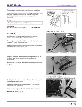 RODA TRASEIRA/SUSPENSÃO
11-43
Aplique graxa nos roletes do novo rolamento de agulhas.
Instale cuidadosamente o rolamento de agulhas até que fique
a 10 mm da superfície externa da articulação do braço
oscilante, utilizando a ferramenta especial, conforme
mostrado.
NOTA
Ferramenta:
Extrator do rolamento de agulhas 07946-KA50000
Pressione o lado marcado do rolamento.
Verifique as tampas dos retentores de pó e substitua-as, se
os lábios dos retentores estiverem desgastados ou
danificados.
Aplique graxa nos lábios dos retentores de pó e instale suas
tampas.
TAMPAS DOS RETENTORES DE PÓ
Certifique-se de que as arruelas de fixação do motor estejam
posicionadas corretamente.
Instale o braço oscilante no chassi e insira o parafuso de
articulação pelo lado direito.
Instale e aperte a porca de articulação do braço oscilante.
TORQUE: 80 N.m (8,0 kg.m)
PORCA DE ARTICULAÇÃO DO BRAÇO OSCILANTE
INSTALAÇÃO
Aplique graxa nos lábios dos novos retentores de pó e
instale-os nas articulações do braço oscilante.
Aplique graxa na superfície interna das articulações do braço
oscilante e instale os espaçadores.
Instale o deslizador da corrente de transmissão com as duas
arruelas de fixação e os parafusos.
RETENTORES DE PÓ DESLIZADOR DA CORRENTE
ESPAÇADOR DE ARTICULAÇÃO
CR80R•CR80RB
EXTRATOR DO
ROLAMENTO
DE AGULHAS
SUPERFÍCIE EXTERNA
DO ROLAMENTO DE
AGULHAS
10 mm
GRAXA
GRAXA
F E R R A M E N TA
E S P E C I A L
NOVO
 