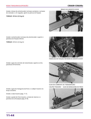 RODA TRASEIRA/SUSPENSÃO
11-44
Instale o braço do amortecedor no braço oscilante e na haste
de conexão e, em seguida, aperte as porcas de fixação.
TORQUE: 45 N.m (4,5 kg.m)
BRAÇO DO AMORTECEDOR
Instale a guia da corrente de transmissão e aperte os três
parafusos firmemente.
GUIA DA CORRENTE DE TRANSMISSÃO
Instale a guia da mangueira do freio e o cáliper traseiro no
braço oscilante.
Instale a roda traseira (pág. 11-7).
Instale o pedal do freio traseiro, a mola de retorno e o
parafuso de articulação (pág. 8-18).
CÁLIPER TRASEIRO GUIA DA MANGUEIRA DO FREIO
Instale o amortecedor no braço do amortecedor e aperte o
parafuso de fixação inferior.
TORQUE: 43 N.m (4,3 kg.m)
PARAFUSO DE FIXAÇÃO INFERIOR DO AMORTECEDOR
CR80R•CR80RB
 