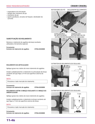 RODA TRASEIRA/SUSPENSÃO
11-46
– espaçadores de articulação
– tampas dos retentores de pó
– retentores de pó
– quatro parafusos, arruelas de fixação e deslizador da
corrente
ESPAÇADORES TAMPAS DOS
DE ARTICULAÇÃO RETENTORES DE PÓ
RETENTORES DE PÓ DESLIZADOR DA CORRENTE
ROLAMENTO DA ARTICULAÇÃO
Aplique graxa nos roletes do novo rolamento de agulhas.
Instale cuidadosamente o rolamento na articulação do braço
oscilante até que fique a 9 mm da superfície externa do
braço.
NOTA
Ferramenta:
Extrator do rolamento de agulhas 07946-KA50000
ROLAMENTO ENTRE O BRAÇO OSCILANTE E O BRAÇO DO
AMORTECEDOR
Aplique graxa nos roletes do novo rolamento de agulhas.
Instale cuidadosamente o rolamento no braço oscilante até
que fique a 7 mm da superfície externa do braço.
NOTA
Ferramenta:
Extrator do rolamento de agulhas 07946-KA50000
Pressione o lado marcado do rolamento.
Pressione o lado marcado do rolamento.
EXTRATOR DO ROLAMENTO DE AGULHAS
EXTRATOR DO ROLAMENTO DE AGULHAS
SUBSTITUIÇÃO DO ROLAMENTO
Remova o rolamento de agulhas do braço oscilante,
utilizando a ferramenta especial.
Ferramenta:
Extrator do rolamento de agulhas 07946-KA50000
EXTRATOR DO ROLAMENTO DE AGULHAS
CR80R•CR80RB
F E R R A M E N TA
E S P E C I A L
F E R R A M E N TA
E S P E C I A L
F E R R A M E N TA
E S P E C I A L
9 mm
7 mm
GRAXA
GRAXA
 
