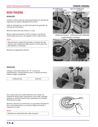 RODA TRASEIRA/SUSPENSÃO
11-4
RODA TRASEIRA
REMOÇÃO
Levante a roda traseira do solo posicionando um cavalete de
segurança ou suporte adequado sob o motor.
Solte as contraporcas e as porcas de ajuste do ajustador da
corrente de transmissão.
Remova a porca do eixo traseiro e o eixo.
Mova a roda traseira para a frente, remova a corrente de
transmissão da coroa e, em seguida, retire a roda traseira.
NOTA
Remova os espaçadores laterais.
Não pressione o pedal do freio após a remoção da roda
traseira, pois o pistão do cáliper pode se mover para fora,
dificultando a reinstalação.
PORCA DE AJUSTE PORCA DO EIXO TRASEIRO
95: PORCA DO Após 95: PORCA DE
EIXO TRASEIRO AJUSTE
INSPEÇÃO
Coloque o eixo sobre blocos em “V” e meça seu
empenamento. O empenamento real é a metade da leitura
total do relógio comparador.
Limite de Uso 0,20 mm
Gire a pista interna de cada rolamento com o dedo. Os
rolamentos devem girar suavemente e sem ruído. Verifique
também se as pistas externas dos rolamentos se encaixam
firmemente no cubo.
Remova e descarte os rolamentos se suas pistas não girarem
livre e silenciosamente, ou se houver folga ao encaixar o
rolamento no cubo.
NOTA
Substitua os rolamentos das rodas em pares.
ESPAÇADORES LATERAIS
CR80R•CR80RB
CONTRA-
PORCA CONTRA-
PORCA
 