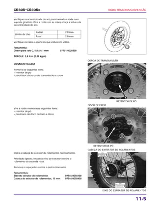 RODA TRASEIRA/SUSPENSÃO
11-5
Verifique a excentricidade do aro posicionando a roda num
suporte giratório. Gire a roda com as mãos e faça a leitura da
excentricidade do aro.
Verifique os raios e aperte os que estiverem soltos.
Ferramenta:
Chave para raio C, 5,8 x 6,1 mm 07701-0020300
TORQUE: 3,8 N.m (0,38 kg.m)
Limite de Uso
Radial 2,0 mm
Axial 2,0 mm
Vire a roda e remova os seguintes itens:
– retentor de pó
– parafusos do disco de freio e disco
RETENTOR DE PÓ
DISCO DE FREIO
Insira a cabeça do extrator de rolamentos no rolamento.
Pelo lado oposto, instale o eixo do extrator e retire o
rolamento do cubo da roda.
Remova o espaçador e retire o outro rolamento.
Ferramentas:
Eixo do extrator de rolamentos 07746-0050100
Cabeça do extrator de rolamentos, 15 mm 07746-0050400
EIXO DO EXTRATOR DE ROLAMENTOS
CABEÇA DO EXTRATOR DE ROLAMENTOS
DESMONTAGEM
Remova os seguintes itens:
– retentor de pó
– parafusos da coroa de transmissão e coroa
RETENTOR DE PÓ
COROA DE TRANSMISSÃO
CR80R•CR80RB
F E R R A M E N TA
E S P E C I A L
F E R R A M E N TA
E S P E C I A L
 