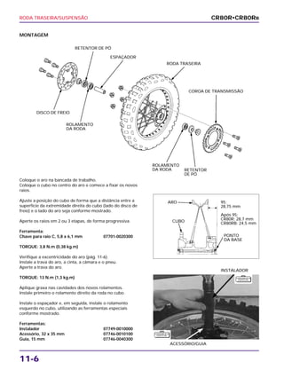 RODA TRASEIRA/SUSPENSÃO
11-6
MONTAGEM
Coloque o aro na bancada de trabalho.
Coloque o cubo no centro do aro e comece a fixar os novos
raios.
Ajuste a posição do cubo de forma que a distância entre a
superfície da extremidade direita do cubo (lado do disco de
freio) e o lado do aro seja conforme mostrado.
Aperte os raios em 2 ou 3 etapas, de forma progressiva.
Ferramenta:
Chave para raio C, 5,8 x 6,1 mm 07701-0020300
TORQUE: 3,8 N.m (0,38 kg.m)
Verifique a excentricidade do aro (pág. 11-6).
Instale a trava do aro, a cinta, a câmara e o pneu.
Aperte a trava do aro.
TORQUE: 13 N.m (1,3 kg.m)
Aplique graxa nas cavidades dos novos rolamentos.
Instale primeiro o rolamento direito da roda no cubo.
Instale o espaçador e, em seguida, instale o rolamento
esquerdo no cubo, utilizando as ferramentas especiais
conforme mostrado.
Ferramentas:
Instalador 07749-0010000
Acessório, 32 x 35 mm 07746-0010100
Guia, 15 mm 07746-0040300
ACESSÓRIO/GUIA
INSTALADOR
CR80R•CR80RB
RETENTOR DE PÓ
ESPAÇADOR
RODA TRASEIRA
COROA DE TRANSMISSÃO
RETENTOR
DE PÓ
ROLAMENTO
DA RODA
ROLAMENTO
DA RODA
DISCO DE FREIO
ARO
CUBO
PONTO
DA BASE
95:
28,75 mm
Após 95:
CR80R: 28,7 mm
CR80RB: 24,5 mm
F E R R A M E N TA
E S P E C I A L
F E R R A M E N TA
E S P E C I A L
 
