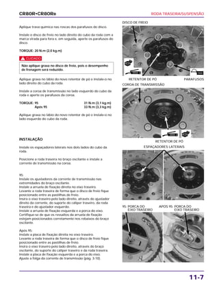RODA TRASEIRA/SUSPENSÃO
11-7
Aplique trava química nas roscas dos parafusos do disco.
Instale o disco de freio no lado direito do cubo da roda com a
marca virada para fora e, em seguida, aperte os parafusos do
disco.
TORQUE: 20 N.m (2,0 kg.m)
c
Aplique graxa no lábio do novo retentor de pó e instale-o no
lado direito do cubo da roda.
Instale a coroa de transmissão no lado esquerdo do cubo da
roda e aperte os parafusos da coroa.
TORQUE: 95 31 N.m (3,1 kg.m)
Após 95 33 N.m (3,3 kg.m)
Aplique graxa no lábio do novo retentor de pó e instale-o no
lado esquerdo do cubo da roda.
Não aplique graxa no disco de freio, pois o desempenho
de frenagem será reduzido.
RETENTOR DE PÓ PARAFUSOS
DISCO DE FREIO
INSTALAÇÃO
Instale os espaçadores laterais nos dois lados do cubo da
roda.
Posicione a roda traseira no braço oscilante e instale a
corrente de transmissão na coroa.
95:
Instale os ajustadores da corrente de transmissão nas
extremidades do braço oscilante.
Instale a arruela de fixação direita no eixo traseiro.
Levante a roda traseira de forma que o disco de freio fique
posicionado entre as pastilhas de freio.
Insira o eixo traseiro pelo lado direito, através do ajustador
direito da corrente, do suporte do cáliper traseiro, da roda
traseira e do ajustador esquerdo.
Instale a arruela de fixação esquerda e a porca do eixo.
Certifique-se de que os ressaltos da arruela de fixação
estejam posicionados corretamente nos rebaixos do braço
oscilante.
Após 95:
Instale a placa de fixação direita no eixo traseiro.
Levante a roda traseira de forma que o disco de freio fique
posicionado entre as pastilhas de freio.
Insira o eixo traseiro pelo lado direito, através do braço
oscilante, do suporte do cáliper traseiro e da roda traseira.
Instale a placa de fixação esquerda e a porca do eixo.
Ajuste a folga da corrente de transmissão (pág. 3-10).
ESPAÇADORES LATERAIS
95: PORCA DO APOS 95: PORCA DO
EIXO TRASEIRO EIXO TRASEIRO
RETENTOR DE PÓ
COROA DE TRANSMISSÃO
CR80R•CR80RB
GRAXA TRAVA
NOVO
GRAXA NOVO
 