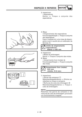 INSPEÇÃO E REPAROS              MOTOR

       3. Inspecione:
          • Separadores
          Danos => Troque o conjunto dos
          separadores.




       4. Meça:
          • Empenamento dos separadores
          Fora de especificação => Troque o conjunto
          dos separadores.
          Faça a medição em uma mesa de desem-
          peno e com o auxílio de um calibrador de
          lâminas 1 .
              Limite de empenamento
              (separadores):
                Inferior a 0,05 mm

       5. Inspecione:
          • Molas da embreagem
          Danos => Troque o conjunto das molas.
       6. Meça:
          • Comprimento livre (molas) a
          Fora de especificação => Troque o conjunto
          das molas.

              Comprimento livre (molas):
               33,0 mm
               <Limite: 31,0 mm>

       7. Inspecione:
          • Garras (da campana) 1
          Rebarbas/desgaste/danos => Elimine as
          rebarbas ou troque a campana.
          • Ranhuras do cubo da embreagem 2
          Rebarbas/desgaste/danos => Troque o
          cubo da embreagem.

       NOTA:
       Rebarbas nas garras da campana e nas
       ranhuras do cubo da embreagem, provocam
       um funcionamento irregular.




  4 - 28
 