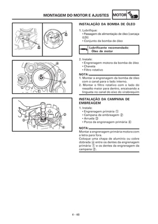 MONTAGEM DO MOTOR E AJUSTES              MOTOR

                INSTALAÇÃO DA BOMBA DE ÓLEO
                1. Lubrifique:
                   • Passagem de alimentação de óleo [carcaça
                   (LD)]
                   • Conjunto da bomba de óleo

                       Lubrificante recomendado:
                        Óleo de motor

                2. Instale:
                   • Engrenagem motora da bomba de óleo
                   • Chaveta
                   • Filtro rotativo
                NOTA:
                1. Montar a engrenagem da bomba de óleo
                   com o canal para o lado interno.
                2. Montar o filtro rotativo com o lado do
                   ressalto maior para dentro, encaixando a
                   lingueta no canal do eixo do virabrequim

                INSTALAÇÃO DA CAMPANA DE
                EMBREAGEM
                1. Instale:
                   • Engrenagem primária 1
                   • Campana de embreagem 2
                   • Arruela 3
                   • Porca da engrenagem primária 4

                NOTA:
                Montar a engrenagem primária motora com
                a letra para fora.
                Coloque uma chapa de alumínio ou cobre
                dobrada a entre os dentes da engrenagem
                primária 1 e os dentes da engrenagem da
                campana 2 .




           4 - 48
 