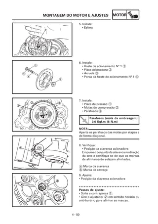 MONTAGEM DO MOTOR E AJUSTES               MOTOR

                5. Instale:
                   • Esfera




                6. Instale:
                   • Haste de acionamento Nº 1 1
                   • Placa acionadora 2
                   • Arruela 3
                   • Porca da haste de acionamento Nº 1 4




                7. Instale:
                   • Placa de pressão 1
                   • Molas de compressão 2
                   • Parafusos 3

                          Parafusos (mola da embreagem):
                           0,6 Kgf.m (6 N.m)

                NOTA:
                Aperte os parafusos das molas por etapas e
                de forma diagonal.


                8. Verifique:
                   • Posição da alavanca acionadora
                   Empurre o conjunto da alavanca na direção
                   da seta e certifique-se de que as marcas
                   de alinhamento estejam alinhadas.

                    a Marca da alavanca
                    b Marca da carcaça
                9. Ajuste:
                • Posição da alavanca acionadora

                *************************************
                Passos de ajuste:
                • Solte a contraporca 1 .
                • Gire o ajustador 2 em sentido horário ou
                anti-horário para alinhar as marcas.



           4 - 50
 