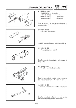 INFO
FERRAMENTAS ESPECIAIS                   GER
           9. 90890-01274 1
              Instalador do virabrequim
              90890-01275 2           Parafuso
              90890-01278 3           Adaptador
              90890-04881 4           Espaçador


           Esta ferramenta é usada para instalar o
           virabrequim.


           10. 90890-03079
               Calibrador de lâminas




           Esta ferramenta é usada para medir folga.


           11. 90890-01403
               Chave para porca castelo




           Esta ferramenta é usada para retirar a porca
           do guidão.


           12. 90890-01286
               Sacador do pino da corrente




           Esta ferramenta é usada para montar e
           desmontar a corrente de transmissão.


           13. 90890-01052
               Sacador da engrenagem do velocímetro




           Esta ferramenta é utilizada ao remover ou
           instalar a engrenagem do velocímetro.


     1-6
 