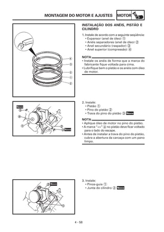 MONTAGEM DO MOTOR E AJUSTES              MOTOR

                INSTALAÇÃO DOS ANÉIS, PISTÃO E
                CILINDRO
                1. Instale de acordo com a seguinte seqüência:
                   • Expansor (anel de óleo) 1
                   • Anéis separadores (anel de óleo) 2
                   • Anel secundário (raspador) 3
                   • Anel superior (compressão) 4

                NOTA:
                • Instale os anéis de forma que a marca do
                  fabricante fique voltada para cima.
                • Lubrifique bem o pistão e os anéis com óleo
                  de motor.




                2. Instale:
                   • Pistão 1
                   • Pino do pistão 2
                   • Trava do pino do pistão 3 Novo

                NOTA:
                • Aplique óleo de motor no pino do pistão.
                • A marca “=>” a no pistão deve ficar voltado
                  para o lado do escape.
                • Antes de instalar a trava do pino do pistão,
                  cubra a abertura da carcaça com um pano
                  limpo.




                3. Instale:
                   • Pinos-guia 1
                   • Junta do cilindro 2 Novo




           4 - 58
 
