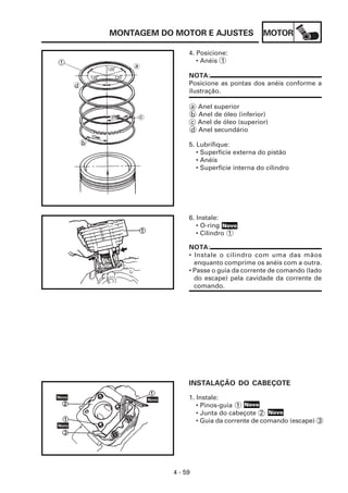 MONTAGEM DO MOTOR E AJUSTES                  MOTOR

                4. Posicione:
                   • Anéis 1

                NOTA:
                Posicione as pontas dos anéis conforme a
                ilustração.

                    a   Anel superior
                    b   Anel de óleo (inferior)
                    c   Anel de óleo (superior)
                    d   Anel secundário

                5. Lubrifique:
                   • Superfície externa do pistão
                   • Anéis
                   • Superfície interna do cilindro




                6. Instale:
                   • O-ring Novo
                   • Cilindro 1

                NOTA:
                • Instale o cilindro com uma das mãos
                  enquanto comprime os anéis com a outra.
                • Passe o guia da corrente de comando (lado
                  do escape) pela cavidade da corrente de
                  comando.




                INSTALAÇÃO DO CABEÇOTE

                1. Instale:
                   • Pinos-guia 1 Novo
                   • Junta do cabeçote 2 Novo
                   • Guia da corrente de comando (escape) 3




           4 - 59
 