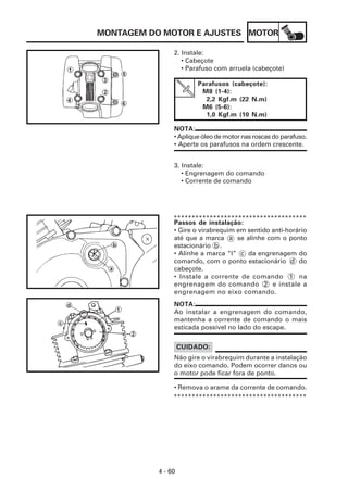 MONTAGEM DO MOTOR E AJUSTES MOTOR

                2. Instale:
                   • Cabeçote
                   • Parafuso com arruela (cabeçote)

                         Parafusos (cabeçote):
                          M8 (1-4):
                           2,2 Kgf.m (22 N.m)
                          M6 (5-6):
                           1,0 Kgf.m (10 N.m)

                NOTA:
                • Aplique óleo de motor nas roscas do parafuso.
                • Aperte os parafusos na ordem crescente.


                3. Instale:
                   • Engrenagem do comando
                   • Corrente de comando




                *************************************
                Passos de instalação:
                • Gire o virabrequim em sentido anti-horário
                até que a marca a se alinhe com o ponto
                estacionário b .
                • Alinhe a marca “I” c da engrenagem do
                comando, com o ponto estacionário d do
                cabeçote.
                • Instale a corrente de comando 1 na
                engrenagem do comando 2 e instale a
                engrenagem no eixo comando.
                NOTA:
                Ao instalar a engrenagem do comando,
                mantenha a corrente de comando o mais
                esticada possível no lado do escape.


                    CUIDADO:
                Não gire o virabrequim durante a instalação
                do eixo comando. Podem ocorrer danos ou
                o motor pode ficar fora de ponto.

                • Remova o arame da corrente de comando.
                *************************************




           4 - 60
 