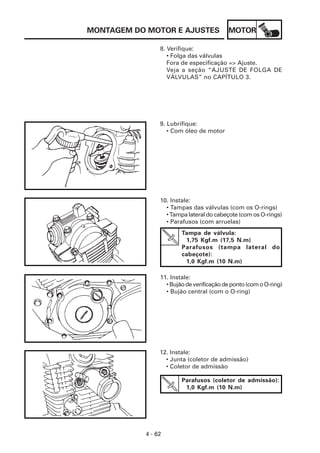 MONTAGEM DO MOTOR E AJUSTES               MOTOR

                8. Verifique:
                   • Folga das válvulas
                   Fora de especificação => Ajuste.
                   Veja a seção “AJUSTE DE FOLGA DE
                   VÁLVULAS” no CAPÍTULO 3.




                9. Lubrifique:
                   • Com óleo de motor




                10. Instale:
                  • Tampas das válvulas (com os O-rings)
                  • Tampa lateral do cabeçote (com os O-rings)
                  • Parafusos (com arruelas)
                        Tampa de válvula:
                         1,75 Kgf.m (17,5 N.m)
                        Parafusos (tampa lateral do
                        cabeçote):
                         1,0 Kgf.m (10 N.m)

                11. Instale:
                  • Bujão de verificação de ponto (com o O-ring)
                  • Bujão central (com o O-ring)




                12. Instale:
                  • Junta (coletor de admissão)
                  • Coletor de admissão

                        Parafusos (coletor de admissão):
                         1,0 Kgf.m (10 N.m)




           4 - 62
 