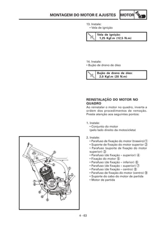 MONTAGEM DO MOTOR E AJUSTES              MOTOR

                13. Instale:
                  • Vela de ignição

                        Vela de ignição:
                         1,25 Kgf.m (12,5 N.m)




                14. Instale:
                • Bujão de dreno de óleo

                        Bujão de dreno de óleo:
                         2,0 Kgf.m (20 N.m)




                REINSTALAÇÃO DO MOTOR NO
                QUADRO
                Ao reinstalar o motor no quadro, inverta a
                ordem dos procedimentos de remoção.
                Preste atenção aos seguintes pontos:

                1. Instale:
                   • Conjunto do motor
                   (pelo lado direito da motocicleta)

                2. Instale:
                   • Parafuso de fixação do motor (traseiro) 1
                   • Suporte de fixação do motor superior 2
                   • Parafuso (suporte de fixação do motor
                   superior) 3
                   • Parafuso (de fixação – superior) 4
                   • Fixação do motor 5
                   • Parafuso (de fixação – inferior) 6
                   • Parafuso (de fixação – superior) 7
                   • Parafuso (de fixação – centro) 8
                   • Parafuso de fixação do motor (centro) 9
                   • Suporte do cabo do motor de partida
                   • Motor de partida




           4 - 63
 