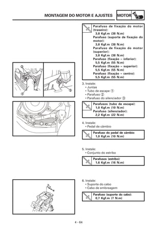 MONTAGEM DO MOTOR E AJUSTES                MOTOR

                       Parafuso de fixação do motor
                       (traseiro):
                         3,8 Kgf.m (38 N.m)
                       Parafuso (suporte de fixação do
                       motor):
                         3,8 Kgf.m (38 N.m)
                       Parafuso de fixação do motor
                       (superior):
                         3,8 Kgf.m (38 N.m)
                       Parafuso (fixação – inferior):
                         5,5 Kgf.m (55 N.m)
                       Parafuso (fixação – superior):
                         5,5 Kgf.m (55 N.m)
                       Parafuso (fixação – centro):
                         5,5 Kgf.m (55 N.m)

                3. Instale:
                   • Juntas
                   • Tubo de escape 1
                   • Parafuso 2
                   • Parafuso do silenciador 3

      1                Parafusos (tubo de escape):
                        1,0 Kgf.m (10 N.m)
                       Parafuso (silenciador):
                        2,2 Kgf.m (22 N.m)

                4. Instale:
                   • Pedal de câmbio

                       Parafuso do pedal de câmbio:
                        1,0 Kgf.m (10 N.m)



                5. Instale:
                   • Conjunto do estribo

                       Parafusos (estribo):
                        1,6 Kgf.m (16 N.m)




                6. Instale:
                   • Suporte do cabo
                   • Cabo de embreagem

                       Parafuso (suporte do cabo):
                        0,7 Kgf.m (7 N.m)




           4 - 64
 