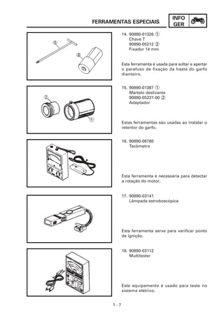 INFO
FERRAMENTAS ESPECIAIS                  GER
            14. 90890-01326 1
                Chave T
                90890-05212 2
                Fixador 14 mm


            Esta ferramenta é usada para soltar e apertar
            o parafuso de fixação da haste do garfo
            dianteiro.


            15. 90890-01367 1
                Martelo deslizante
                90890-05231-00 2
                Adaptador



            Estas ferramentas são usadas ao instalar o
            retentor do garfo.


            16. 90890-06760
                Tacômetro




            Esta ferramenta é necessária para detectar
            a rotação do motor.


            17. 90890-03141
                Lâmpada estroboscópica




            Esta ferramenta serve para verificar ponto
            de ignição.


            18. 90890-03112
                Multitester




            Este equipamento é usado para teste no
            sistema elétrico.


      1-7
 