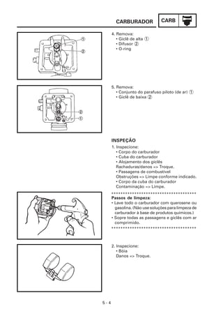 CARBURADOR              CARB

      4. Remova:
         • Giclê de alta 1
         • Difusor 2
         • O-ring




      5. Remova:
         • Conjunto do parafuso piloto (de ar) 1
         • Giclê de baixa 2




      INSPEÇÃO
      1. Inspecione:
         • Corpo do carburador
         • Cuba do carburador
         • Alojamento dos giclês
         Rachaduras/danos => Troque.
         • Passagens de combustível
         Obstruções => Limpe conforme indicado.
         • Corpo da cuba do carburador
         Contaminação => Limpe.
      *************************************
      Passos de limpeza:
      • Lave todo o carburador com querosene ou
        gasolina. (Não use soluções para limpeza de
        carburador à base de produtos químicos.)
      • Sopre todas as passagens e giclês com ar
        comprimido.
      *************************************



      2. Inspecione:
         • Bóia
         Danos => Troque.




5-4
 