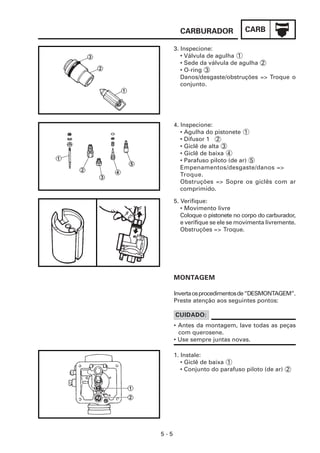 CARBURADOR              CARB

      3. Inspecione:
         • Válvula de agulha 1
         • Sede da válvula de agulha 2
         • O-ring 3
         Danos/desgaste/obstruções => Troque o
         conjunto.




      4. Inspecione:
         • Agulha do pistonete 1
         • Difusor 1 2
         • Giclê de alta 3
         • Giclê de baixa 4
         • Parafuso piloto (de ar) 5
         Empenamentos/desgaste/danos =>
         Troque.
         Obstruções => Sopre os giclês com ar
         comprimido.

      5. Verifique:
         • Movimento livre
         Coloque o pistonete no corpo do carburador,
         e verifique se ele se movimenta livremente.
         Obstruções => Troque.




      MONTAGEM

      Inverta os procedimentos de “DESMONTAGEM”.
      Preste atenção aos seguintes pontos:

      CUIDADO:
      • Antes da montagem, lave todas as peças
        com querosene.
      • Use sempre juntas novas.

      1. Instale:
         • Giclê de baixa 1
         • Conjunto do parafuso piloto (de ar) 2




5-5
 