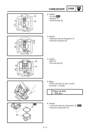 CARBURADOR              CARB

      2. Instale:
         • O-ring Novo
         • Difusor 1
         • Giclê de alta 2




      3. Instale:
         • Sede da válvula de agulha 1
         • Válvula de agulha 2




      4. Instale:
         • Bóia 1
         • Pino da bóia 2




      5. Meça:
         • Altura da bóia a sem a junta
         Incorreto => Ajuste.


              Altura da bóia:
               18,9 mm




      6. Instale:
         • Junta da cuba do carburador 1 Novo
         • Cuba do carburador 2




5-6
 