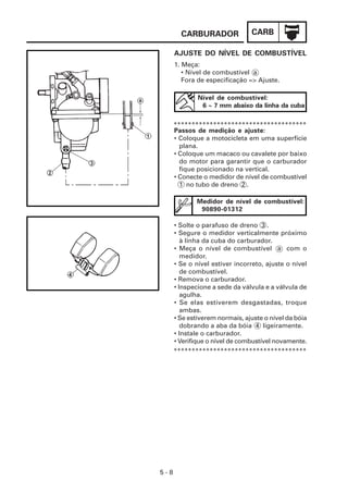 CARBURADOR              CARB

      AJUSTE DO NÍVEL DE COMBUSTÍVEL
      1. Meça:
         • Nível de combustível a
         Fora de especificação => Ajuste.

              Nível de combustível:
               6 ~ 7 mm abaixo da linha da cuba

      *************************************
      Passos de medição e ajuste:
      • Coloque a motocicleta em uma superfície
        plana.
      • Coloque um macaco ou cavalete por baixo
        do motor para garantir que o carburador
        fique posicionado na vertical.
      • Conecte o medidor de nível de combustível
        1 no tubo de dreno 2 .

              Medidor de nível de combustível:
               90890-01312

      • Solte o parafuso de dreno 3 .
      • Segure o medidor verticalmente próximo
         à linha da cuba do carburador.
      • Meça o nível de combustível a com o
         medidor.
      • Se o nível estiver incorreto, ajuste o nível
         de combustível.
      • Remova o carburador.
      • Inspecione a sede da válvula e a válvula de
         agulha.
      • Se elas estiverem desgastadas, troque
         ambas.
      • Se estiverem normais, ajuste o nível da bóia
         dobrando a aba da bóia 4 ligeiramente.
      • Instale o carburador.
      • Verifique o nível de combustível novamente.
      *************************************




5-8
 