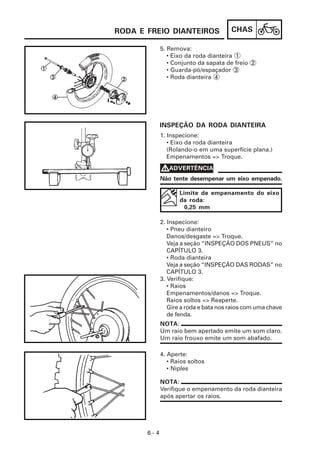 RODA E FREIO DIANTEIROS                CHAS

             5. Remova:
                • Eixo da roda dianteira 1
                • Conjunto da sapata de freio 2
                • Guarda-pó/espaçador 3
                • Roda dianteira 4




             INSPEÇÃO DA RODA DIANTEIRA
             1. Inspecione:
                • Eixo da roda dianteira
                (Rolando-o em uma superfície plana.)
                Empenamentos => Troque.

             VADVERTÊNCIA
             Não tente desempenar um eixo empenado.

                    Limite de empenamento do eixo
                    da roda:
                      0,25 mm

             2. Inspecione:
                • Pneu dianteiro
                Danos/desgaste => Troque.
                Veja a seção “INSPEÇÃO DOS PNEUS” no
                CAPÍTULO 3.
                • Roda dianteira
                Veja a seção “INSPEÇÃO DAS RODAS” no
                CAPÍTULO 3.
             3. Verifique:
                • Raios
                Empenamentos/danos => Troque.
                Raios soltos => Reaperte.
                Gire a roda e bata nos raios com uma chave
                de fenda.
             NOTA:
             Um raio bem apertado emite um som claro.
             Um raio frouxo emite um som abafado.

             4. Aperte:
                • Raios soltos
                • Niples

             NOTA:
             Verifique o empenamento da roda dianteira
             após apertar os raios.




       6-4
 