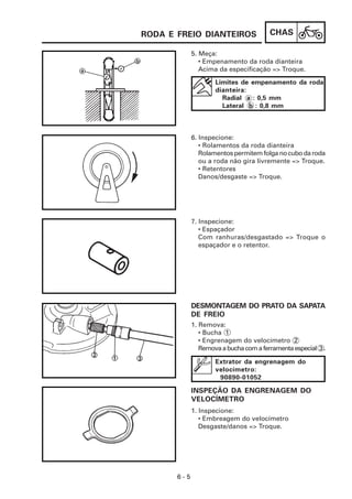 RODA E FREIO DIANTEIROS                 CHAS

             5. Meça:
                • Empenamento da roda dianteira
                Acima da especificação => Troque.
                     Limites de empenamento da roda
                     dianteira:
                       Radial a : 0,5 mm
                       Lateral b : 0,8 mm



             6. Inspecione:
                • Rolamentos da roda dianteira
                Rolamentos permitem folga no cubo da roda
                ou a roda não gira livremente => Troque.
                • Retentores
                Danos/desgaste => Troque.




             7. Inspecione:
                • Espaçador
                Com ranhuras/desgastado => Troque o
                espaçador e o retentor.




             DESMONTAGEM DO PRATO DA SAPATA
             DE FREIO
             1. Remova:
                • Bucha 1
                • Engrenagem do velocímetro 2
                Remova a bucha com a ferramenta especial 3 .

                     Extrator da engrenagem do
                     velocímetro:
                      90890-01052

             INSPEÇÃO DA ENGRENAGEM DO
             VELOCÍMETRO
             1. Inspecione:
                • Embreagem do velocímetro
                Desgaste/danos => Troque.




       6-5
 