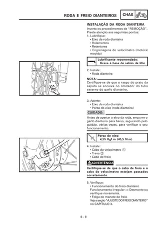 RODA E FREIO DIANTEIROS                CHAS

             INSTALAÇÃO DA RODA DIANTEIRA
             Inverta os procedimentos de “REMOÇÃO”.
             Preste atenção aos seguintes pontos:
             1. Lubrifique:
                • Eixo da roda dianteira
                • Rolamentos
                • Retentores
                • Engrenagens do velocímetro (motora/
                movida)

                     Lubrificante recomendado:
                      Graxa à base de sabão de lítio

             2. Instale:
                • Roda dianteira
             NOTA:
             Certifique-se de que o rasgo do prato da
             sapata se encaixa no limitador do tubo
             externo do garfo dianteiro.


             3. Aperte:
                • Eixo da roda dianteira
                • Porca do eixo (roda dianteira)
             CUIDADO:
             Antes de apertar o eixo da roda, empurre o
             garfo dianteiro para baixo, segurando pelo
             guidão, várias vezes, para verificar o seu
             funcionamento.

                     Porca do eixo:
                      4,55 Kgf.m (45,5 N.m)

             4. Instale:
                • Cabo do velocímetro 1
                • Trava 2
                • Cabo de freio

             VADVERTÊNCIA
             Certifique-se de que o cabo de freio e o
             cabo do velocímetro estejam passados
             corretamente.

             5. Verifique:
                • Funcionamento do freio dianteiro
                Funcionamento irregular => Desmonte ou
                verifique novamente.
                • Folga do manete de freio
                Veja a seção “AJUSTE DO FREIO DIANTEIRO”
                no CAPÍTULO 3.



       6-9
 