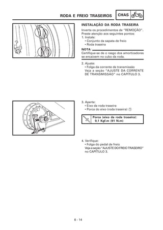 RODA E FREIO TRASEIROS              CHAS

          INSTALAÇÃO DA RODA TRASEIRA
          Inverta os procedimentos de “REMOÇÃO”.
          Preste atenção aos seguintes pontos:
          1. Instale:
             • Conjunto da sapata de freio
             • Roda traseira
          NOTA:
          Certifique-se de o rasgo dos amortizadores
          se encaixem no cubo da roda.

          2. Ajuste:
             • Folga da corrente de transmissão
             Veja a seção “AJUSTE DA CORRENTE
             DE TRANSMISSÃO” no CAPÍTULO 3.




          3. Aperte:
             • Eixo da roda traseira
             • Porca do eixo (roda traseira) 1

                  Porca (eixo da roda traseira):
                   9,1 Kgf.m (91 N.m)




          4. Verifique:
             • Folga do pedal de freio
             Veja a seção “AJUSTE DO FREIO TRASEIRO”
             no CAPÍTULO 3.




     6 - 14
 