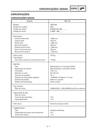 ESPECIFICAÇÕES GERAIS                        ESPEC

ESPECIFICAÇÕES
ESPECIFICAÇÕES GERAIS
                    Modelo                                             YBR 125

 Modelo                                           YBR125E
 Código do modelo:                                5HH
 Código do chassi:                                9C6KE0100_000_ _ _ _
 Código do motor:                                 E 308E - 000 _ _ _


 Dimensões:
  Comprimento total                               1.980 mm
  Largura total                                   745 mm
  Altura total                                    1.050 mm
  Altura do assento                               780 mm
  Distância entre eixos                           1.290 mm
  Altura mínima do solo                           160 mm
  Raio mínimo de giro                             1.750 mm

  Peso a seco:                                    107 Kg
  Peso básico:
   Com óleo e tanque de combustível cheio         118 Kg

  MOTOR:
   Tipo                                           Refrigerado a ar, 4 tempos, SOHC
   Disposição do cilindro                         Monocilíndrico, inclinado à frente
   Cilindrada                                     123,7 cm3
   Diâmetro x curso                               54 x 54 mm
   Taxa de compressão                             10 : 1
   Pressão de compressão (padrão)                 1.200 KPa (12 Kg/cm2, 171 psi)
   Sistema de partida                             Elétrico e a pedal
   Sistema de lubrificação                        Cárter úmido

  Tipo de óleo:
    Óleo do motor                                 YAMALUBE 4 , SAE 20W50 tipo SH ou superior

  Capacidade de óleo:
   Óleo do motor
   Troca de óleo periódica                        1,0 L
   Capacidade total                               1,2 L

  Filtro de ar:                                   Elemento do tipo úmido

  COMBUSTÍVEL:
   Tipo                                           Gasolina aditivada
   Capacidade do tanque de combustível            13 L
   Volume de reserva                              1,7 L




                                            2-1
 