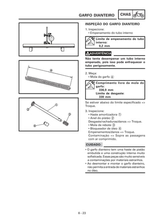 GARFO DIANTEIRO                 CHAS

     INSPEÇÃO DO GARFO DIANTEIRO
     1. Inspecione:
        • Empenamento do tubo interno

              Limite de empenamento do tubo
              interno:
                0,2 mm

     VADVERTÊNCIA
     Não tente desempenar um tubo interno
     empenado, pois isso pode enfraquecer o
     tubo perigosamente.

     2. Meça:
        • Mola do garfo a

              Comprimento livre da mola do
              garfo:
                336,9 mm
              Limite de desgaste:
                330 mm
     Se estiver abaixo do limite especificado =>
     Troque.
     3. Inspecione:
        • Haste amortizadora 1
        • Anel do pistão 2
        Desgaste/rachaduras/danos => Troque.
        • Mola de rebote 3
        • Bloqueador de óleo 4
        Empenamentos/danos => Troque.
        Contaminação => Sopre as passagens
        com ar comprimido.
         CUIDADO:
     • O garfo dianteiro tem uma haste de pistão
       embutida e uma construção interna muito
       sofisticada. Essas peças são muito sensíveis
       a contaminações por materiais estranhos.
     • Ao desmontar e montar o garfo dianteiro,
       não permita a entrada de materiais estranhos
       no óleo.




6 - 23
 