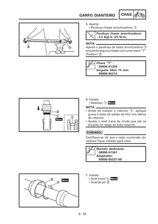 GARFO DIANTEIRO               CHAS

     5. Aperte:
        • Parafuso (haste amortizadora) 1

              Parafuso (haste amortizadora):
               2,3 Kgf.m (23 N.m)

     NOTA:
     Aperte o parafuso da haste amortizadora 1
     enquanto segura a haste com uma chave “T”
     (fixador) 2 .


              Chave “T” :
               90890-01326
              Soquete Allen 14 mm:
               90890-05212




     6. Instale:
        • Retentor 1 Novo
     NOTA:
     • Antes de instalar o retentor 1 , aplique
       graxa à base de sabão de lítio nos lábios
       do retentor.
     • Ajuste o anel trava de modo que ele se
       encaixe no rasgo do tubo externo.

         CUIDADO:
     Certifique-se de que o lado numerado do
     retentor fique voltado para cima.

              Martelo deslizante:
               90890-01367
              Adaptador:
               90890-05231-00




     7. Instale:
        • Anel trava 1 Novo
        • Guarda-pó 2




6 - 25
 