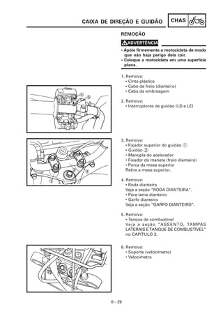 CAIXA DE DIREÇÃO E GUIDÃO                CHAS

              REMOÇÃO

              VADVERTÊNCIA
              • Apóie firmemente a motocicleta de modo
                que não haja perigo dela cair.
              • Coloque a motocicleta em uma superfície
                plana.

              1. Remova:
                 • Cinta plástica
                 • Cabo de freio (dianteiro)
                 • Cabo da embreagem

              2. Remova:
                 • Interruptores de guidão (LD e LE)




              3. Remova:
                 • Fixador superior do guidão 1
                 • Guidão 2
                 • Manopla do acelerador
                 • Fixador do manete (freio dianteiro)
                 • Porca da mesa superior
                 Retire a mesa superior.

              4. Remova:
                 • Roda dianteira
                 Veja a seção “RODA DIANTEIRA”.
                 • Pára-lama dianteiro
                 • Garfo dianteiro
                 Veja a seção “GARFO DIANTEIRO”.

              5. Remova:
                 • Tanque de combustível
                 Veja a seção “ASSENTO, TAMPA S
                 LATERAIS E TANQUE DE COMBUSTÍVEL”
                 no CAPÍTULO 3.


              6. Remova:
                 • Suporte (velocímetro)
                 • Velocímetro




         6 - 29
 