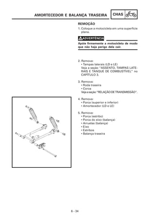 AMORTECEDOR E BALANÇA TRASEIRA                 CHAS

                    REMOÇÃO
                    1. Coloque a motocicleta em uma superfície
                       plana.

                    VADVERTÊNCIA
                    Apóie firmemente a motocicleta de modo
                    que não haja perigo dela cair.



                    2. Remova:
                       • Tampas laterais (LD e LE)
                       Veja a seção “ASSENTO, TAMPAS LATE-
                       RAIS E TANQUE DE COMBUSTÍVEL” no
                       CAPÍTULO 3.

                    3. Remova:
                       • Roda traseira
                       • Coroa
                       Veja a seção “RELAÇÃO DE TRANSMISSÃO”.

                    4. Remova:
                       • Porca (superior e inferior)
                       • Amortecedor (LD e LE)

                    5. Remova:
                       • Porca (estribo)
                       • Porca do eixo (balança)
                       • Arruelas (balança)
                       • Eixo
                       • Estribos
                       • Balança traseira




               6 - 34
 