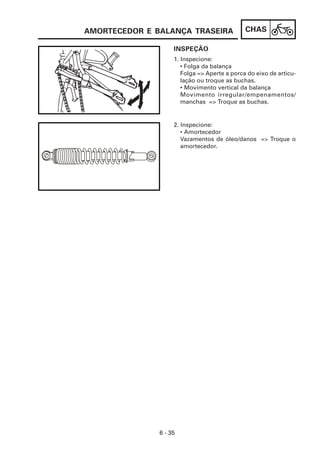 AMORTECEDOR E BALANÇA TRASEIRA                CHAS

                    INSPEÇÃO
                    1. Inspecione:
                       • Folga da balança
                       Folga => Aperte a porca do eixo de articu-
                       lação ou troque as buchas.
                       • Movimento vertical da balança
                       Movimento irregular/empenamentos/
                       manchas => Troque as buchas.


                    2. Inspecione:
                       • Amortecedor
                       Vazamentos de óleo/danos => Troque o
                       amortecedor.




               6 - 35
 