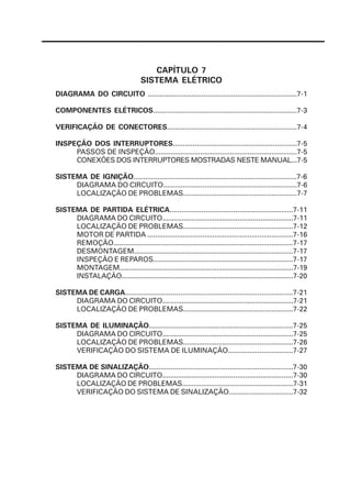 CAPÍTULO 7
                                    SISTEMA ELÉTRICO
DIAGRAMA DO CIRCUITO ...........................................................................7-1

COMPONENTES ELÉTRICOS........................................................................7-3

VERIFICAÇÃO DE CONECTORES.................................................................7-4

INSPEÇÃO DOS INTERRUPTORES..............................................................7-5
     PASSOS DE INSPEÇÃO........................................................................7-5
     CONEXÕES DOS INTERRUPTORES MOSTRADAS NESTE MANUAL...7-5

SISTEMA DE IGNIÇÃO..................................................................................7-6
     DIAGRAMA DO CIRCUITO....................................................................7-6
     LOCALIZAÇÃO DE PROBLEMAS..........................................................7-7

SISTEMA DE PARTIDA ELÉTRICA..............................................................7-11
     DIAGRAMA DO CIRCUITO....................................................................7-11
     LOCALIZAÇÃO DE PROBLEMAS........................................................7-12
     MOTOR DE PARTIDA ..........................................................................7-16
     REMOÇÃO...........................................................................................7-17
     DESMONTAGEM.................................................................................7-17
     INSPEÇÃO E REPAROS.......................................................................7-17
     MONTAGEM...........................................................................................7-19
     INSTALAÇÃO..........................................................................................7-20

SISTEMA DE CARGA.....................................................................................7-21
     DIAGRAMA DO CIRCUITO....................................................................7-21
     LOCALIZAÇÃO DE PROBLEMAS........................................................7-22

SISTEMA DE ILUMINAÇÃO.........................................................................7-25
     DIAGRAMA DO CIRCUITO....................................................................7-25
     LOCALIZAÇÃO DE PROBLEMAS........................................................7-26
     VERIFICAÇÃO DO SISTEMA DE ILUMINAÇÃO.................................7-27

SISTEMA DE SINALIZAÇÃO.........................................................................7-30
     DIAGRAMA DO CIRCUITO....................................................................7-30
     LOCALIZAÇÃO DE PROBLEMAS..........................................................7-31
     VERIFICAÇÃO DO SISTEMA DE SINALIZAÇÃO.................................7-32
 