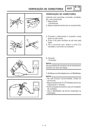 VERIFICAÇÃO DE CONECTORES                  ELÉT

               VERIFICAÇÃO DE CONECTORES
               Lidando com manchas, corrosão, umidade,
               etc. nos conectores.
               1. Desconecte:
                  • Conectores
               2. Seque cada terminal com ar comprimido.




               3. Conecte e desconecte o conector umas
                  duas ou três vezes.
               4. Puxe o fio para verificar se ele não está
                  solto.
               5. Se o terminal sair, dobre o pino 1 e
                  reinstale o terminal no conector.




               6. Conecte:
                  • Conector
               NOTA:
               As duas partes do conector ao se encaixarem
               emitem um som de clique.


               7. Verifique a continuidade com um Multitester.
               NOTA:
               • Se não houver continuidade, limpe os
                 terminais.
               • Siga os passos de 1 a 7 listados acima ao
                 inspecionar o chicote.
               • Como solução provisória, use um limpador
                 de contatos.
               • Use o Multitester da forma mostrada na
                 ilustração.




         7-4
 