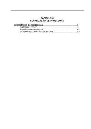 CAPÍTULO 8
                        LOCALIZAÇÃO DE PROBLEMAS
LOCALIZAÇÃO DE PROBLEMAS..................................................................8-1
    SISTEMA ELÉTRICO..............................................................................8-1
    SISTEMA DE COMPRESSÃO................................................................8-2
    SISTEMA DE ADMISSÃO E DE ESCAPE..............................................8-3
 