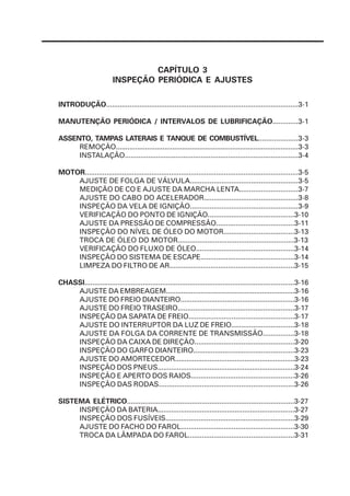 CAPÍTULO 3
                         INSPEÇÃO PERIÓDICA E AJUSTES

INTRODUÇÃO..................................................................................................3-1

MANUTENÇÃO PERIÓDICA / INTERVALOS DE LUBRIFICAÇÃO.............3-1

ASSENTO, TAMPAS LATERAIS E TANQUE DE COMBUSTÍVEL....................3-3
     REMOÇÃO..............................................................................................3-3
     INSTALAÇÃO.........................................................................................3-4

MOTOR.............................................................................................................3-5
    AJUSTE DE FOLGA DE VÁLVULA.......................................................3-5
    MEDIÇÃO DE CO E AJUSTE DA MARCHA LENTA..............................3-7
    AJUSTE DO CABO DO ACELERADOR................................................3-8
    INSPEÇÃO DA VELA DE IGNIÇÃO.......................................................3-9
    VERIFICAÇÃO DO PONTO DE IGNIÇÃO............................................3-10
    AJUSTE DA PRESSÃO DE COMPRESSÃO........................................3-11
    INSPEÇÃO DO NÍVEL DE ÓLEO DO MOTOR....................................3-13
    TROCA DE ÓLEO DO MOTOR...........................................................3-13
    VERIFICAÇÃO DO FLUXO DE ÓLEO..................................................3-14
    INSPEÇÃO DO SISTEMA DE ESCAPE................................................3-14
    LIMPEZA DO FILTRO DE AR................................................................3-15

CHASSI............................................................................................................3-16
    AJUSTE DA EMBREAGEM...................................................................3-16
    AJUSTE DO FREIO DIANTEIRO...........................................................3-16
    AJUSTE DO FREIO TRASEIRO............................................................3-17
    INSPEÇÃO DA SAPATA DE FREIO......................................................3-17
    AJUSTE DO INTERRUPTOR DA LUZ DE FREIO................................3-18
    AJUSTE DA FOLGA DA CORRENTE DE TRANSMISSÃO................3-18
    INSPEÇÃO DA CAIXA DE DIREÇÃO...................................................3-20
    INSPEÇÃO DO GARFO DIANTEIRO....................................................3-23
    AJUSTE DO AMORTECEDOR..............................................................3-23
    INSPEÇÃO DOS PNEUS.......................................................................3-24
    INSPEÇÃO E APERTO DOS RAIOS.....................................................3-26
    INSPEÇÃO DAS RODAS.....................................................................3-26

SISTEMA ELÉTRICO.....................................................................................3-27
     INSPEÇÃO DA BATERIA.......................................................................3-27
     INSPEÇÃO DOS FUSÍVEIS..................................................................3-29
     AJUSTE DO FACHO DO FAROL..........................................................3-30
     TROCA DA LÂMPADA DO FAROL......................................................3-31
 