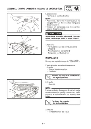 INSP
ASSENTO, TAMPAS LATERAIS E TANQUE DE COMBUSTÍVEL
                                                                    AJUS
                                         6.Desconecte:
                                           •Torneira de combustível 1
                                         NOTA:


              OFF
                    FUEL                 • Posicione a torneira de combustível na
         1                                 posição “OFF”, e desconecte a mangueira
                                           de combustível.
                                         • Coloque um pano seco para absorver res-
                                           pingos de combustível.


                                         V ADVERTÊNCIA
                           1
                                         A gasolina é altamente inflamável. Evite der-
                                         ramar combustível sobre o motor quente.
                               2


                                         7.Remova:
 4                                         • Parafuso (tanque de combustível) 1
                                           • Chapa 2
                                           • Amortizador de borracha 3
     3
                                           • Tanque de combustível 4


                                         INSTALAÇÃO
                                         Reverta os procedimentos de “REMOÇÃO”.

                                         Preste atenção aos seguintes pontos:
                                         1. Instale:
                                            • Tanque de combustível
                                            • Parafuso

                                                 Parafuso do tanque de combustível:
                                                  2,0 Kgf.m (20 N.m)

                                         2. Instale:
                                            • Assento

                                         NOTA:
                                         Insira a projeção do assento da parte traseira
                                         em seu respectivo encaixe no quadro, e então
                                         empurre a parte dianteira do assento para
                                         baixo.

                                                 Parafuso do assento:
                                                  1,0 Kgf.m (10 N.m)


                                         3. Instale:
                                            • Tampas laterais (LE e LD)




                                   3-4
 