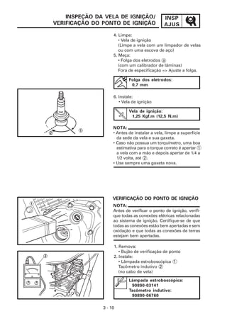 INSPEÇÃO DA VELA DE IGNIÇÃO/               INSP
VERIFICAÇÃO DO PONTO DE IGNIÇÃO                AJUS
                    4. Limpe:
                       • Vela de ignição
                       (Limpe a vela com um limpador de velas
                       ou com uma escova de aço)
                    5. Meça:
                       • Folga dos eletrodos a
                       (com um calibrador de lâminas)
                       Fora de especificação => Ajuste a folga.

                            Folga dos eletrodos:
                             0,7 mm

                    6. Instale:
                       • Vela de ignição

                            Vela de ignição:
                             1,25 Kgf.m (12,5 N.m)

                    NOTA:
                    • Antes de instalar a vela, limpe a superfície
                      da sede da vela e sua gaxeta.
                    • Caso não possua um torquímetro, uma boa
                      estimativa para o torque correto é apertar 1
                      a vela com a mão e depois apertar de 1/4 a
                      1/2 volta, até 2 .
                    • Use sempre uma gaxeta nova.




                    VERIFICAÇÃO DO PONTO DE IGNIÇÃO
                    NOTA:
                    Antes de verificar o ponto de ignição, verifi-
                    que todas as conexões elétricas relacionadas
                    ao sistema de ignição. Certifique-se de que
                    todas as conexões estão bem apertadas e sem
                    oxidação e que todas as conexões de terras
                    estejam bem apertadas.

                    1. Remova:
                       • Bujão de verificação de ponto
                    2. Instale:
                       • Lâmpada estroboscópica 1
                       Tacômetro indutivo 2
                       (no cabo de vela)

                            Lâmpada estroboscópica:
                             90890-03141
                            Tacômetro indutivo:
                             90890-06760

               3 - 10
 