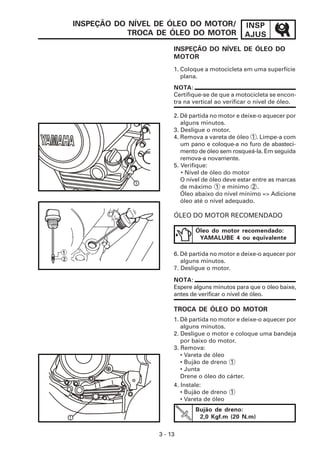 INSPEÇÃO DO NÍVEL DE ÓLEO DO MOTOR/              INSP
                TROCA DE ÓLEO DO MOTOR               AJUS
                           INSPEÇÃO DO NÍVEL DE ÓLEO DO
                           MOTOR
                           1. Coloque a motocicleta em uma superfície
                              plana.
                           NOTA:
                           Certifique-se de que a motocicleta se encon-
                           tra na vertical ao verificar o nível de óleo.

                           2. Dê partida no motor e deixe-o aquecer por
                              alguns minutos.
                           3. Desligue o motor.
                           4. Remova a vareta de óleo 1 . Limpe-a com
                              um pano e coloque-a no furo de abasteci-
                              mento de óleo sem rosqueá-la. Em seguida
                              remova-a novamente.
                           5. Verifique:
                              • Nível de óleo do motor
                              O nível de óleo deve estar entre as marcas
                 1
                              de máximo 1 e mínimo 2 .
                              Óleo abaixo do nível mínimo => Adicione
                              óleo até o nível adequado.

                           ÓLEO DO MOTOR RECOMENDADO

                                   Óleo do motor recomendado:
                                    YAMALUBE 4 ou equivalente

                           6. Dê partida no motor e deixe-o aquecer por
                              alguns minutos.
                           7. Desligue o motor.

                           NOTA:
                           Espere alguns minutos para que o óleo baixe,
                           antes de verificar o nível de óleo.

                           TROCA DE ÓLEO DO MOTOR
                           1. Dê partida no motor e deixe-o aquecer por
                              alguns minutos.
                           2. Desligue o motor e coloque uma bandeja
                              por baixo do motor.
                           3. Remova:
                              • Vareta de óleo
                              • Bujão de dreno 1
                              • Junta
                              Drene o óleo do cárter.
                           4. Instale:
                              • Bujão de dreno 1
                              • Vareta de óleo
                                   Bujão de dreno:
1                                   2,0 Kgf.m (20 N.m)

                      3 - 13
 