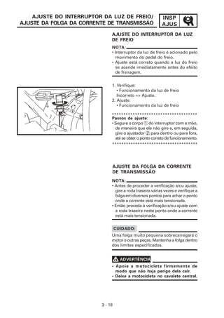 AJUSTE DO INTERRUPTOR DA LUZ DE FREIO/                INSP
AJUSTE DA FOLGA DA CORRENTE DE TRANSMISSÃO                AJUS
                              AJUSTE DO INTERRUPTOR DA LUZ
                              DE FREIO
                              NOTA:
                              • Interruptor da luz de freio é acionado pelo
                                movimento do pedal do freio.
                              • Ajuste está correto quando a luz do freio
                                se acende imediatamente antes do efeito
                                de frenagem.


                              1. Verifique:
                                 • Funcionamento da luz de freio
                                 Incorreto => Ajuste.
                              2. Ajuste:
                                 • Funcionamento da luz de freio

                              *************************************
                              Passos de ajuste:
                              • Segure o corpo 1 do interruptor com a mão,
                                de maneira que ele não gire e, em seguida,
                                gire o ajustador 2 para dentro ou para fora,
                                até se obter o ponto correto de funcionamento.
                              *************************************




                              AJUSTE DA FOLGA DA CORRENTE
                              DE TRANSMISSÃO
                              NOTA:
                              • Antes de proceder a verificação e/ou ajuste,
                                gire a roda traseira várias vezes e verifique a
                                folga em diversos pontos para achar o ponto
                                onde a corrente está mais tensionada.
                              • Então proceda à verificação e/ou ajuste com
                                a roda traseira neste ponto onde a corrente
                                está mais tensionada.


                                  CUIDADO:
                              Uma folga muito pequena sobrecarregará o
                              motor e outras peças. Mantenha a folga dentro
                              dos limites especificados.


                                  V ADVERTÊNCIA
                              • Apoie a motocicleta firmemente de
                                modo que não haja perigo dela cair.
                              • Deixe a motocicleta no cavalete central.




                         3 - 18
 