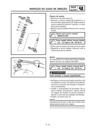 INSP
INSPEÇÃO DA CAIXA DE DIREÇÃO                 AJUS
                 *************************************
                 Passos de ajuste:
                 • Remova a arruela trava 1 .
                 • Remova a porca castelo 2 (superior) e o
                   amortizador de borracha 3 . Depois solte a
                   porca castelo 4 (inferior) usando a chave
                   para porca castelo.
                 • Aperte a porca castelo inferior com o torque
                   inicial.
                         Chave para porca castelo:
                          90890-01403

                         Porca castelo inferior (torque inicial):
                          3,0 ~ 3,5 Kgf.m (30 ~35 N.m)

                 • Solte a porca castelo 4 (inferior) uma volta.
                 • Reaperte a porca castelo (inferior) com a
                   chave para porca castelo.



                 NOTA:
                 O torquímetro e a chave para porca castelo
                 devem formar um ângulo reto (90°).

                         Porca castelo inferior (torque final):
                          2,0 ~ 2,4 Kgf.m (20 ~24 N.m)

                 V ADVERTÊNCIA
                 Evite exceder o torque especificado.

                 • Verifique a coluna de direção girando-a de
                   um batente a outro. Se estiver prendendo,
                   remova o conjunto de direção e inspecio-
                   ne os rolamentos.
                 • Instale o amortizador de borracha 3 e a
                   porca castelo 2 (superior), depois alinhe
                   os rasgos de ambas as porcas castelo e
                   aperte a outra até que estejam alinhadas.
                 • Instale a arruela trava 1 .
                 NOTA:
                 Certifique-se de que a aba da arruela trava
                 esteja posicionada nos rasgos.

                 *************************************




            3 - 21
 